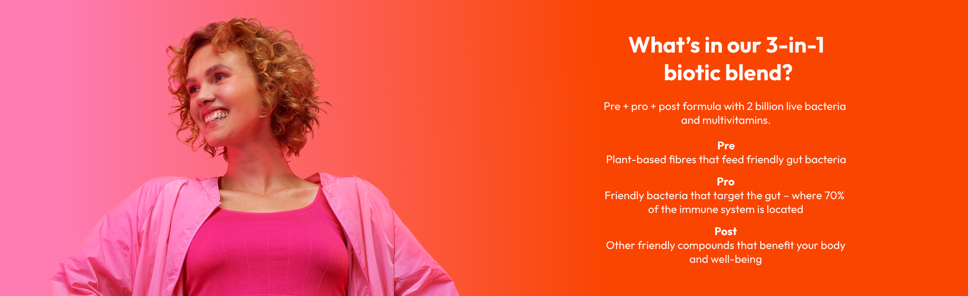 What's in our 3-in-1 biotic blend?Pre+pro+post formula with 2 billion live bacteria and multivitamins.<br><br><b>Pre</b><br>Plant-based fibres that feed friendly gut bacteria<br><b>Pro</b><br>Friendly bacteria that target the gut-where 70% of the immune system is located<br><b>Post</b><br>Other friendly compounds that benefit your body and well-being